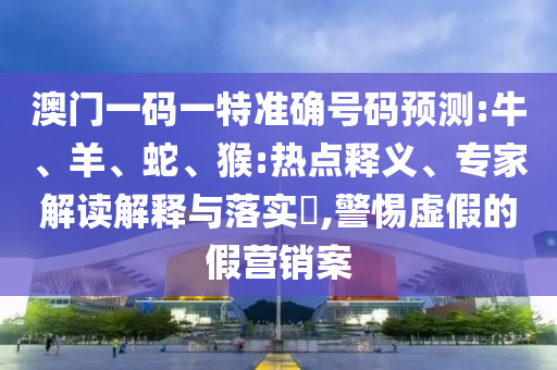 澳门一码一特准确号码预测:牛、羊、蛇、猴:热点释义、专家解读解释与落实​,警惕虚假的假营销案